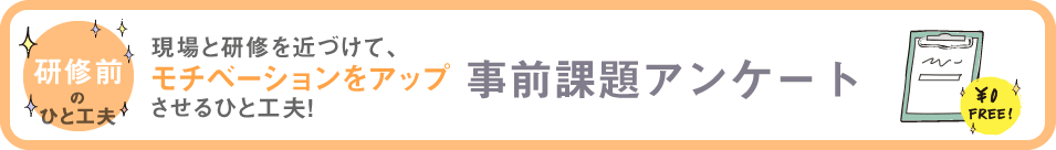 研修前のひと工夫 現場と研修を近づけて、モチベーションをアップさせるひと工夫! 事前課題アンケート