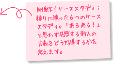 自信作！ケーススタディ：練りに練った6つのケーススタディ。「あるある！」と思わず共感する新人の行動をどう指導するかを考えます。