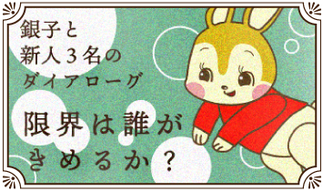 銀子と新人３名のダイアローグ～限界は誰がきめるか？